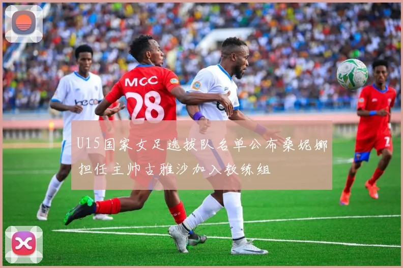 U15国家女足选拔队名单公布桑妮娜担任主帅古雅沙加入教练组