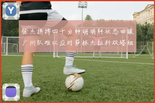 徐杰拼搏四十分钟胡明轩状态回暖广州队难以应对萨林杰拉科双塔组合