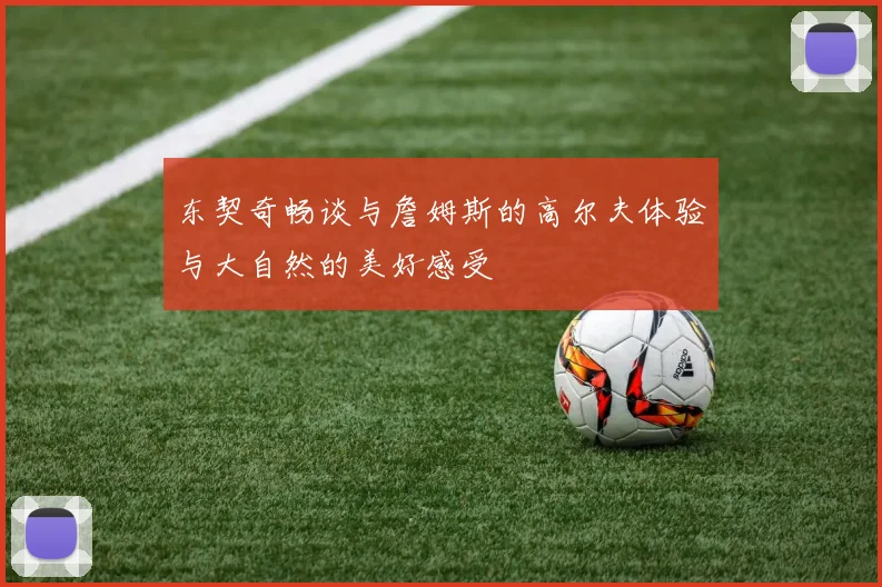 东契奇畅谈与詹姆斯的高尔夫体验与大自然的美好感受