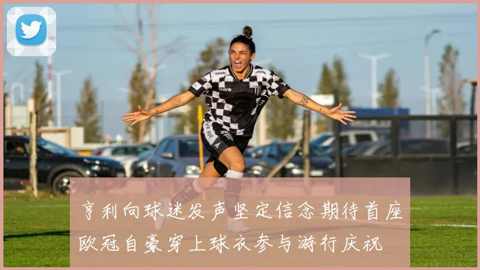 亨利向球迷发声坚定信念期待首座欧冠自豪穿上球衣参与游行庆祝