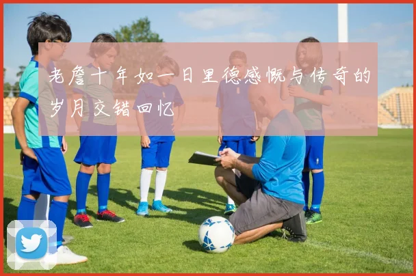 老詹十年如一日里德感慨与传奇的岁月交错回忆