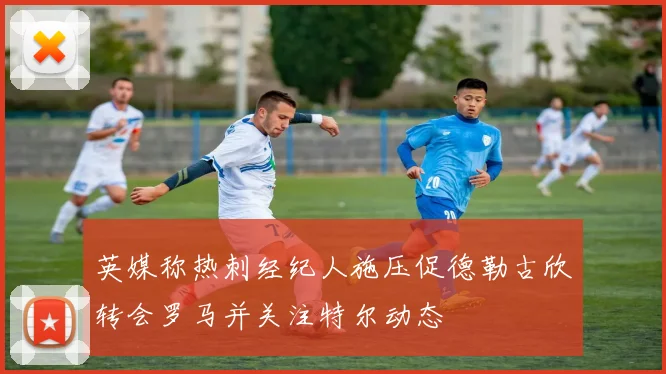 英媒称热刺经纪人施压促德勒古欣转会罗马并关注特尔动态