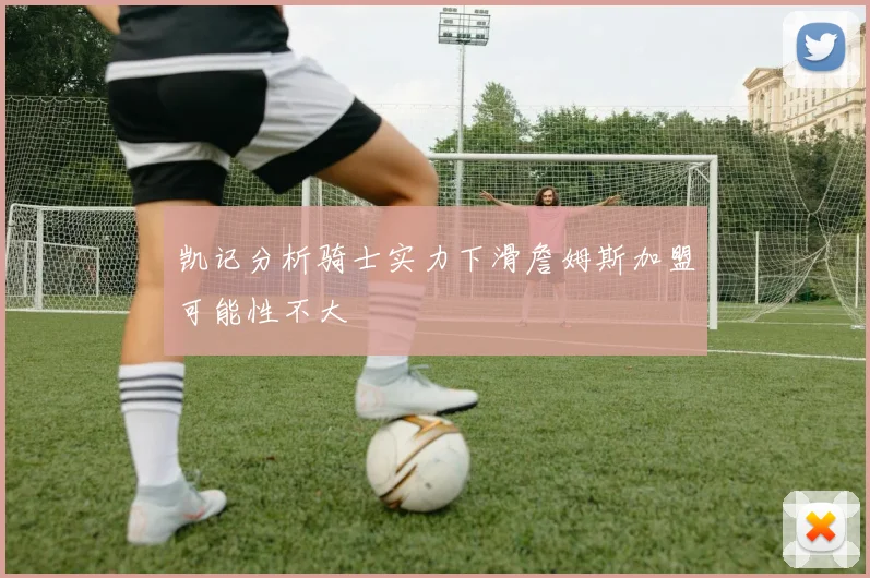 凯记分析骑士实力下滑詹姆斯加盟可能性不大