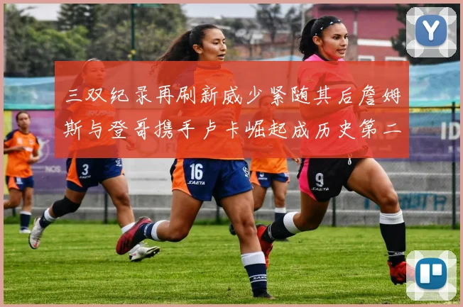 三双纪录再刷新威少紧随其后詹姆斯与登哥携手卢卡崛起成历史第二