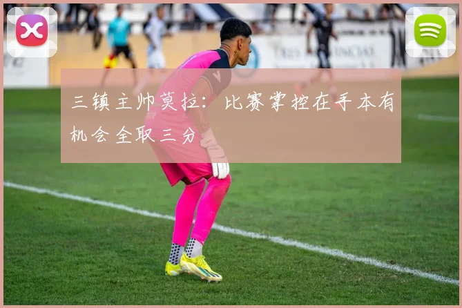 三镇主帅莫拉：比赛掌控在手本有机会全取三分