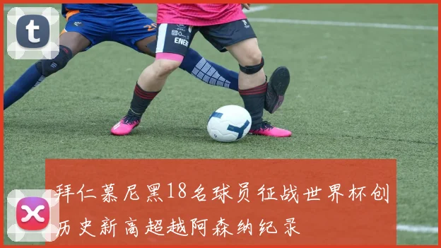 拜仁慕尼黑18名球员征战世界杯创历史新高超越阿森纳纪录