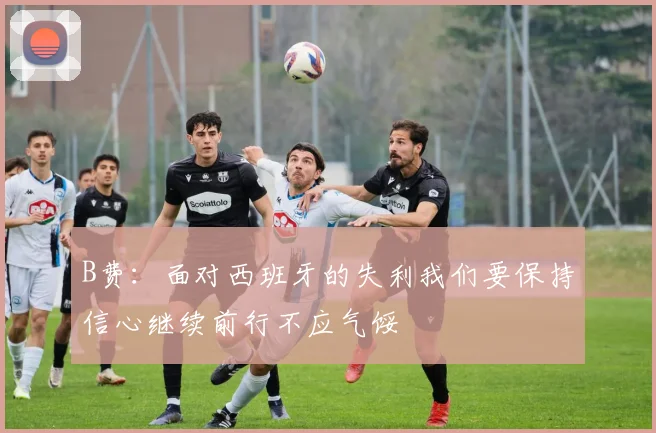 B费：面对西班牙的失利我们要保持信心继续前行不应气馁