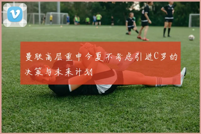 曼联高层重申今夏不考虑引进C罗的决策与未来计划