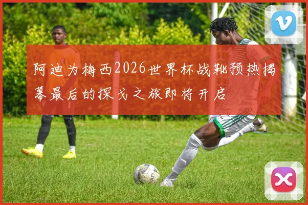 阿迪为梅西2026世界杯战靴预热揭幕最后的探戈之旅即将开启