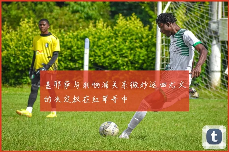 基耶萨与利物浦关系微妙返回尤文的决定权在红军手中