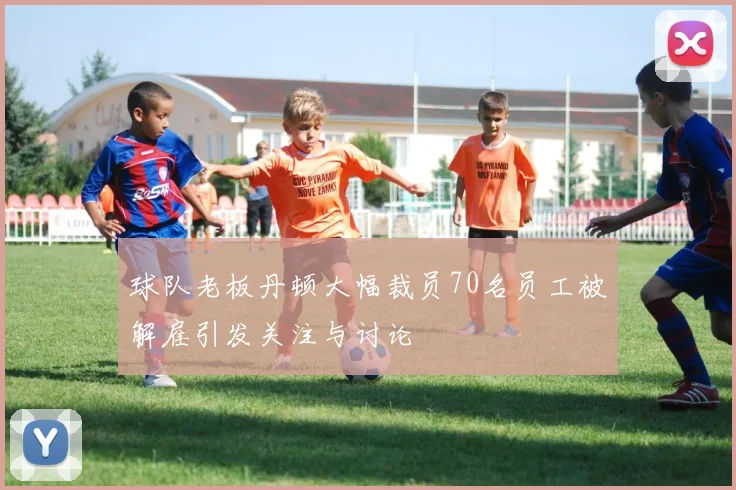 球队老板丹顿大幅裁员70名员工被解雇引发关注与讨论