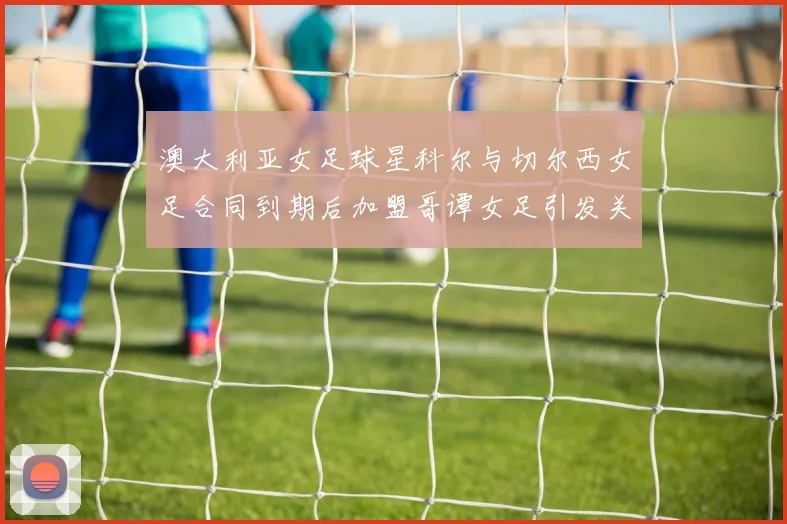 澳大利亚女足球星科尔与切尔西女足合同到期后加盟哥谭女足引发关注