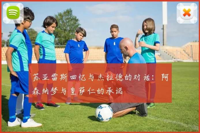 苏亚雷斯回忆与杰拉德的对话：阿森纳梦与皇萨仁的承诺