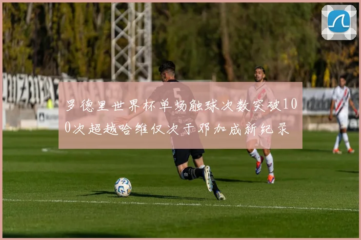 罗德里世界杯单场触球次数突破100次超越哈维仅次于邓加成新纪录